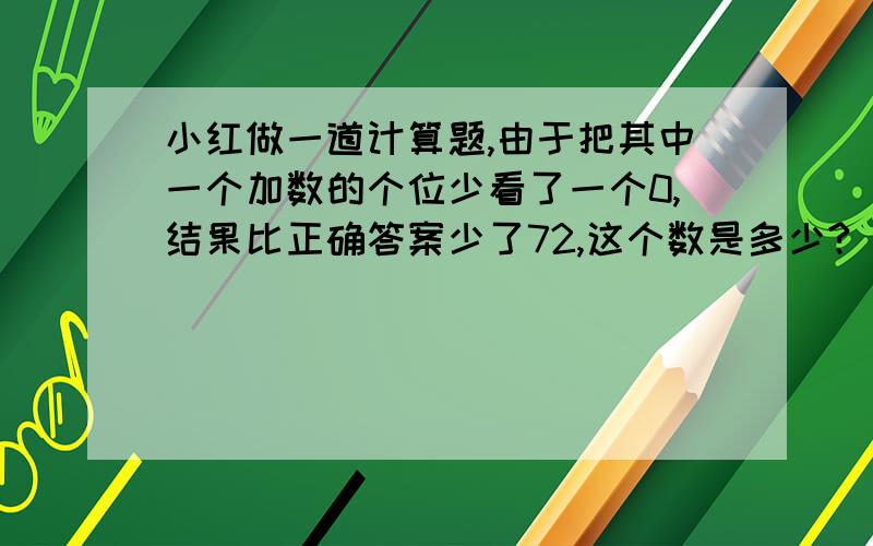 小红做一道计算题,由于把其中一个加数的个位少看了一个0,结果比正确答案少了72,这个数是多少?