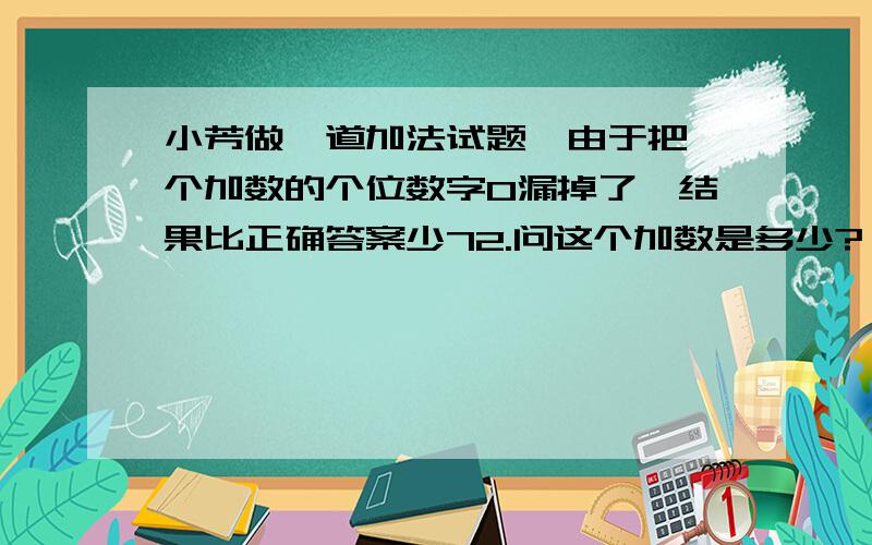 小芳做一道加法试题,由于把一个加数的个位数字0漏掉了,结果比正确答案少72.问这个加数是多少?