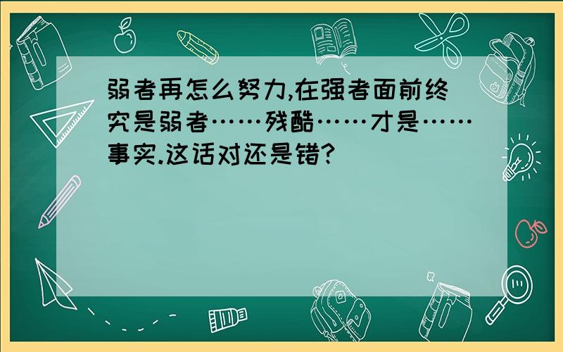 弱者再怎么努力,在强者面前终究是弱者……残酷……才是……事实.这话对还是错?