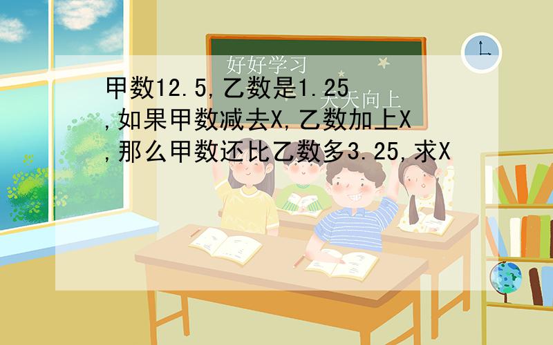甲数12.5,乙数是1.25,如果甲数减去X,乙数加上X,那么甲数还比乙数多3.25,求X