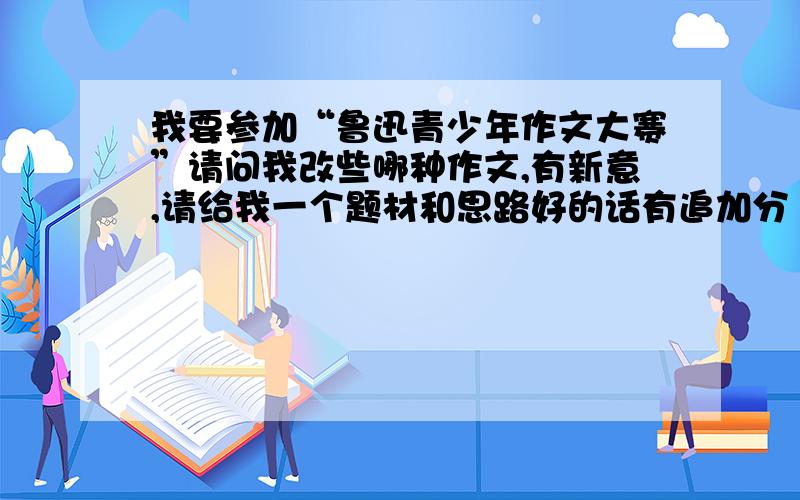 我要参加“鲁迅青少年作文大赛”请问我改些哪种作文,有新意,请给我一个题材和思路好的话有追加分