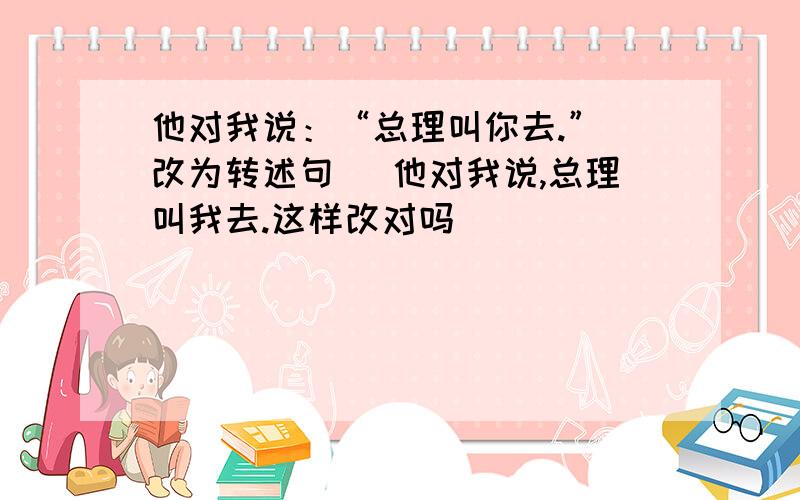 他对我说：“总理叫你去.”（改为转述句） 他对我说,总理叫我去.这样改对吗