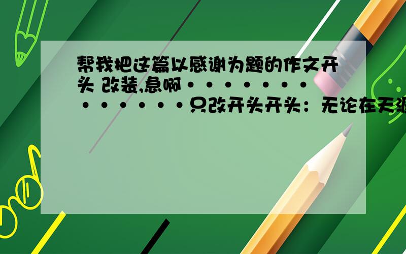 帮我把这篇以感谢为题的作文开头 改装,急啊·············只改开头开头：无论在天涯,还是咫尺.无论在天堂,还是人间.都有你应该对他说：的人.中间：感谢伤害我的人···········