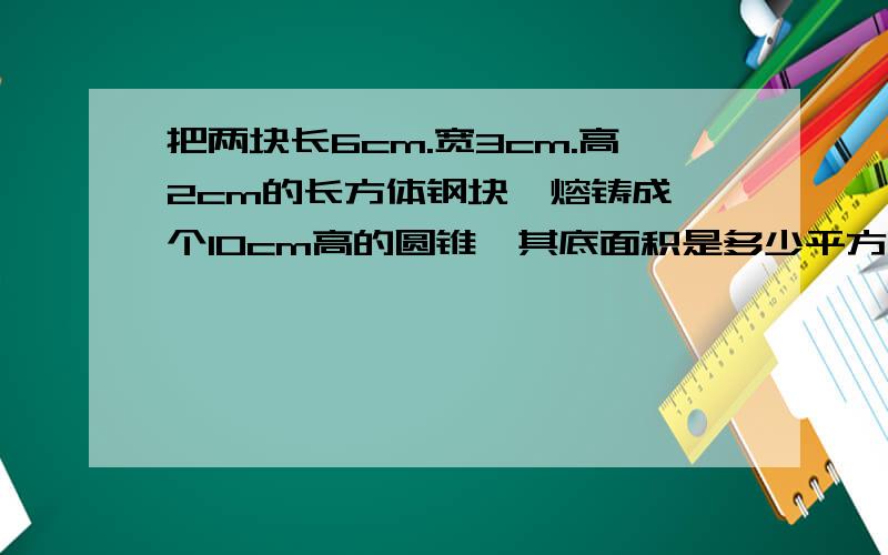 把两块长6cm.宽3cm.高2cm的长方体钢块,熔铸成一个10cm高的圆锥,其底面积是多少平方厘米.