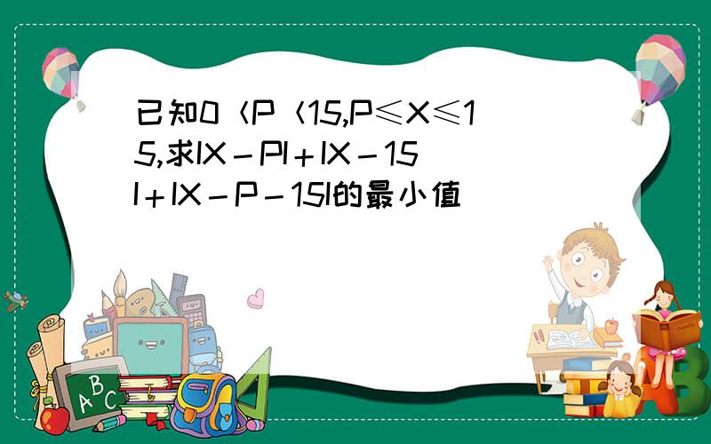 已知0＜P＜15,P≤X≤15,求IX－PI＋IX－15I＋IX－P－15I的最小值