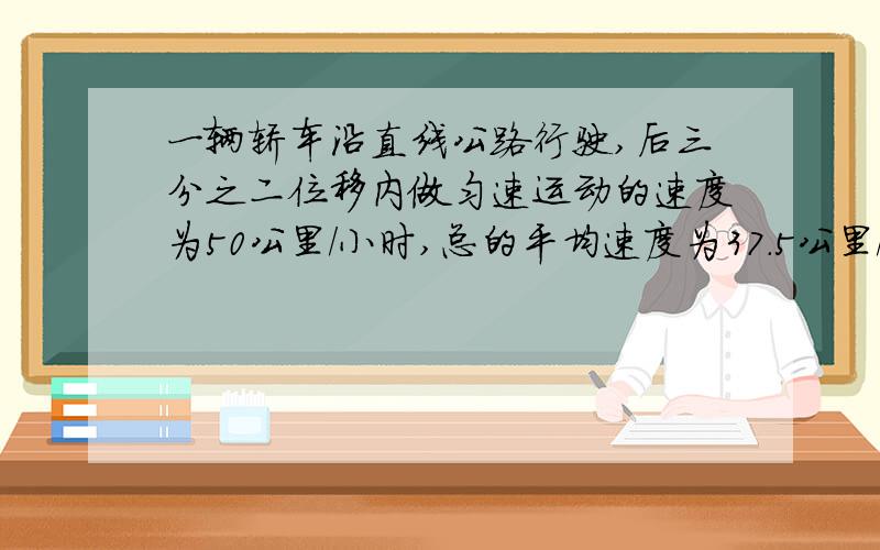 一辆轿车沿直线公路行驶,后三分之二位移内做匀速运动的速度为50公里/小时,总的平均速度为37.5公里/小时,求前三分之一位以内做匀速运动的速度为__km/h.答案是25,求详解.