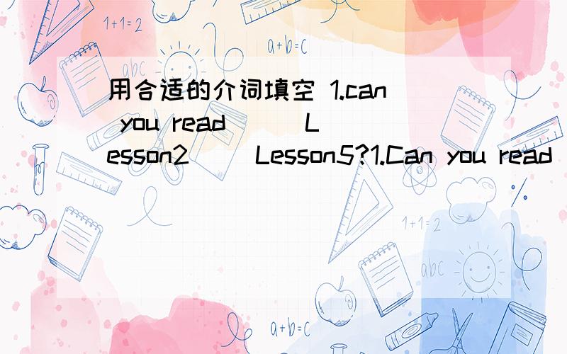 用合适的介词填空 1.can you read （ ）Lesson2（ ）Lesson5?1.Can you read （ ）Lesson2（ ）Lesson5?2.Let‘s open our books and turn（ ）page 89.3.Read the English letter （ ）me,please.4.Is it a picture （ ）June’s family?5.The