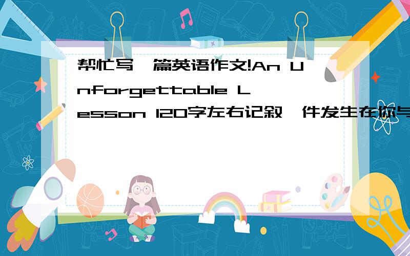 帮忙写一篇英语作文!An Unforgettable Lesson 120字左右记叙一件发生在你与老师或同学之间的事1.事情在何时何地发生2.事情发生经过3.这一件是给你的教训大学作文