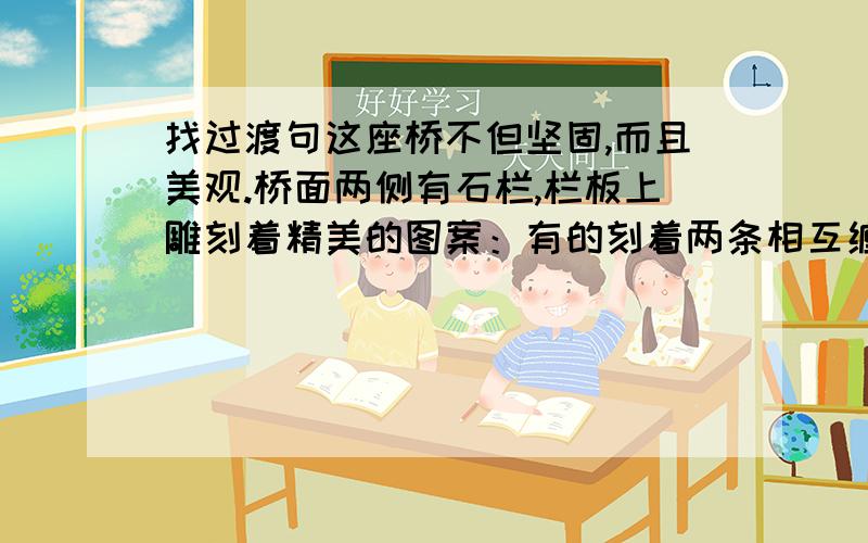 找过渡句这座桥不但坚固,而且美观.桥面两侧有石栏,栏板上雕刻着精美的图案：有的刻着两条相互缠绕的龙,嘴里吐出美丽的水花；有的刻着两条飞龙,前爪相互抵着,各自回首遥望；还有的刻