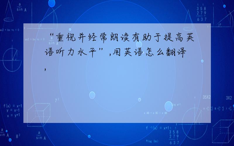 “重视并经常朗读有助于提高英语听力水平”,用英语怎么翻译,