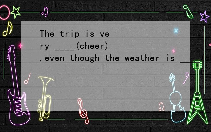 The trip is very ____(cheer),even though the weather is ____(cheer).