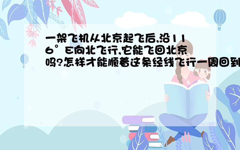 一架飞机从北京起飞后,沿116°E向北飞行,它能飞回北京吗?怎样才能顺着这条经线飞行一周回到北京?途中又