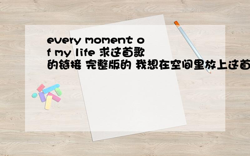 every moment of my life 求这首歌的链接 完整版的 我想在空间里放上这首歌 找不到链接 给链接的 我能用了 给予分数