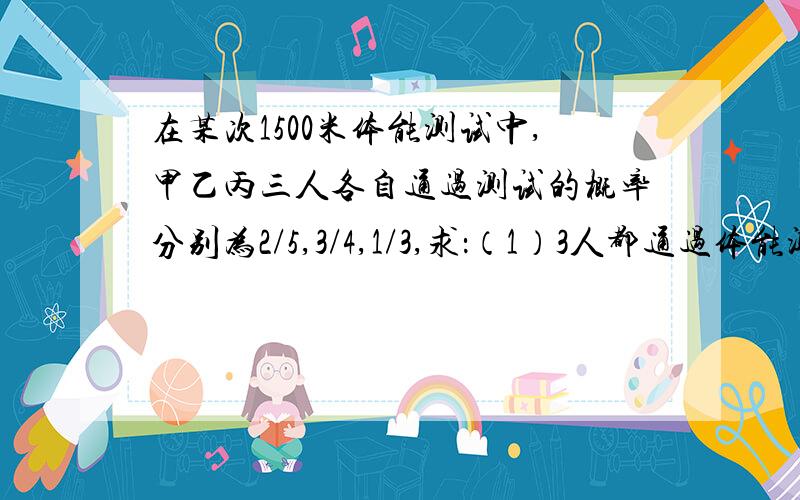 在某次1500米体能测试中,甲乙丙三人各自通过测试的概率分别为2/5,3/4,1/3,求：（1）3人都通过体能测试的概率（2）只有1人通过体能测试的概率（3）只有2人通过体能测试的概率.