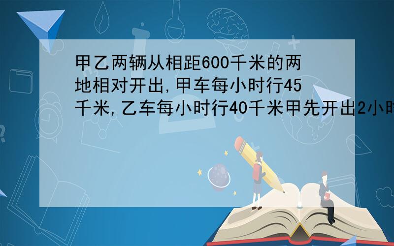 甲乙两辆从相距600千米的两地相对开出,甲车每小时行45千米,乙车每小时行40千米甲先开出2小时后,乙车才开出.乙车行几小时后欲驾车相遇?