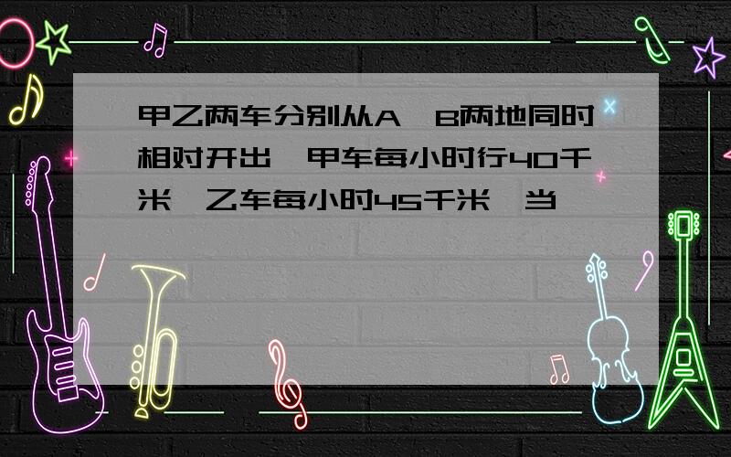 甲乙两车分别从A、B两地同时相对开出,甲车每小时行40千米,乙车每小时45千米,当