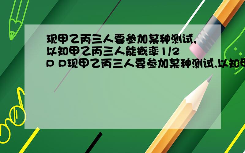 现甲乙丙三人要参加某种测试,以知甲乙丙三人能概率1/2 P P现甲乙丙三人要参加某种测试,以知甲乙丙三人能通过这种测试的概率分别是1/2,P,P（0〈P〈1）若这三人中恰有二人通过测试的概率为