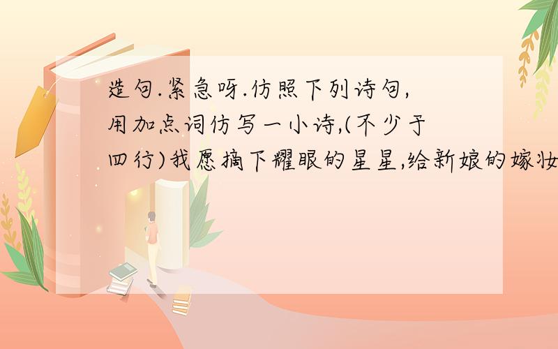 造句.紧急呀.仿照下列诗句,用加点词仿写一小诗,(不少于四行)我愿摘下耀眼的星星,给新娘的嫁妆,作闪光的耳环;```````我要挽住轻软的云霞,给辛勤的母亲,作擦汗的手帕.```````