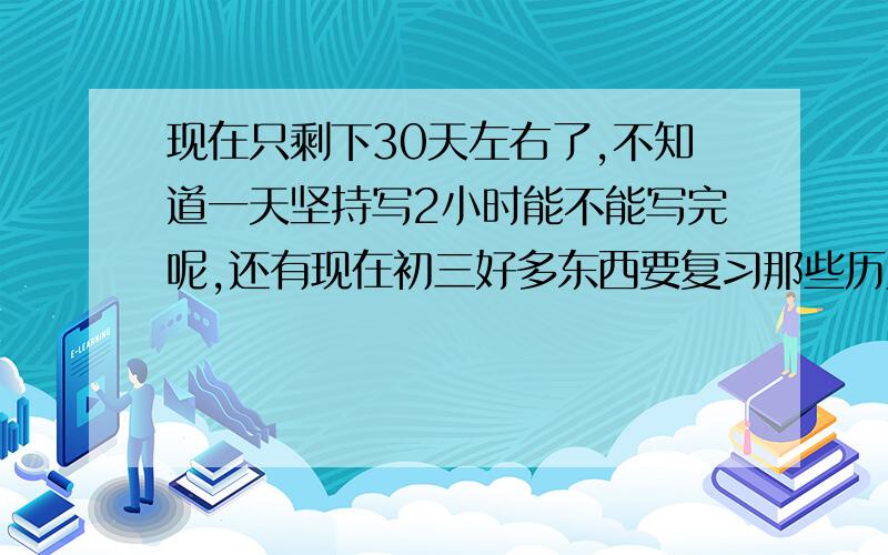 现在只剩下30天左右了,不知道一天坚持写2小时能不能写完呢,还有现在初三好多东西要复习那些历史科学之类的根本不知道怎么复习,那么多怎么可能背的完,哪位高人能够指导下呢.