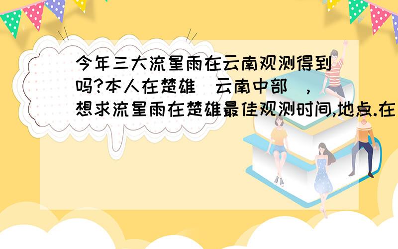 今年三大流星雨在云南观测得到吗?本人在楚雄（云南中部）,想求流星雨在楚雄最佳观测时间,地点.在十二日中午前给出答案~