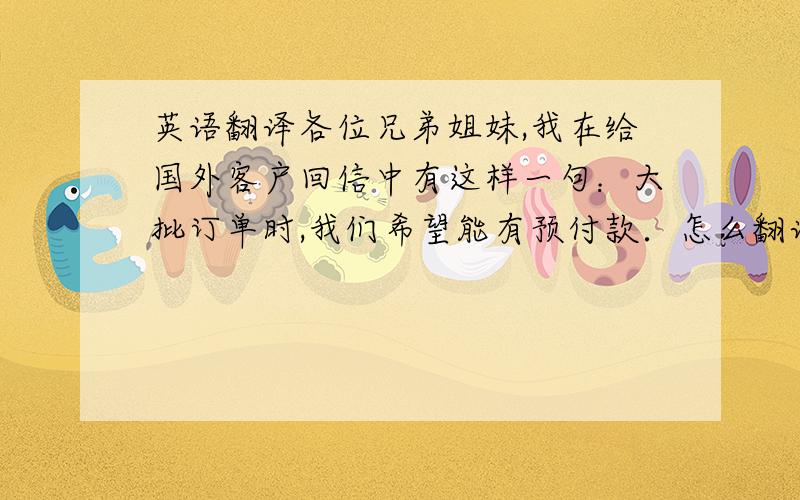 英语翻译各位兄弟姐妹,我在给国外客户回信中有这样一句：大批订单时,我们希望能有预付款．怎么翻译啊?