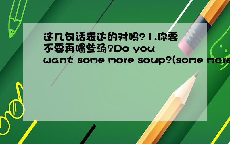 这几句话表达的对吗?1.你要不要再喝些汤?Do you want some more soup?(some more )2.昨天下午你还做了些什么?what did you do else yesterday afternoon?3.你还去过什么地方吗?Did you travel else place?What else place do you