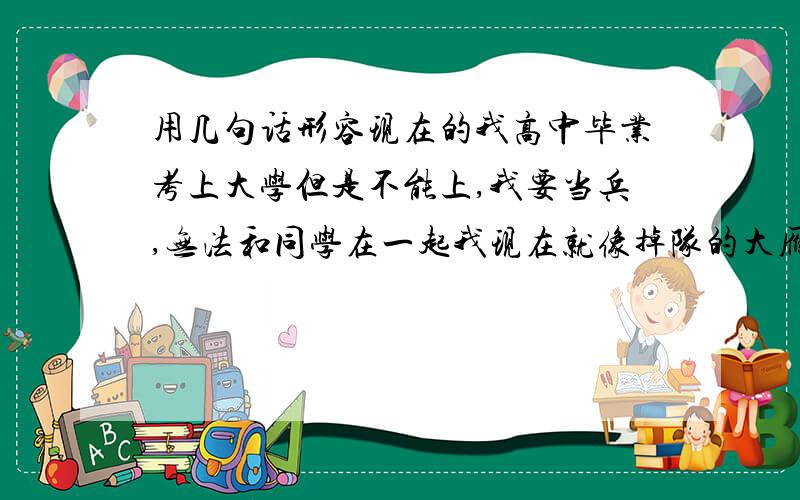 用几句话形容现在的我高中毕业考上大学但是不能上,我要当兵,无法和同学在一起我现在就像掉队的大雁一样我在的地方同学只剩下我自己了,心情极度郁闷,用几句话来形容现在的我