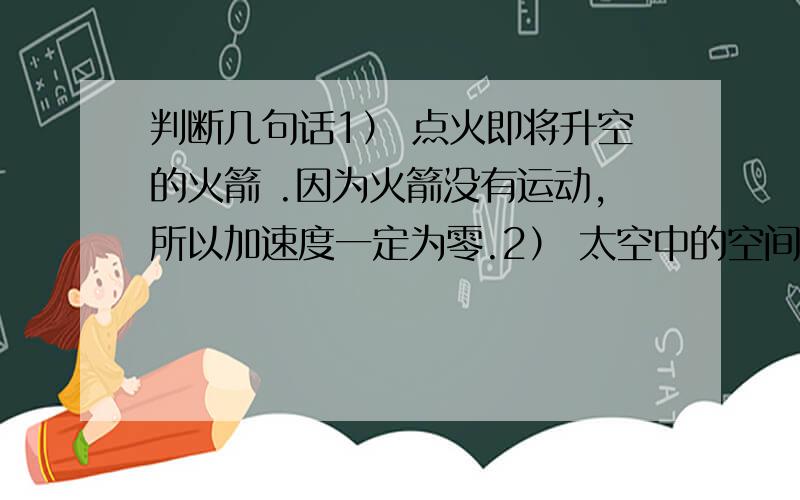 判断几句话1） 点火即将升空的火箭 .因为火箭没有运动,所以加速度一定为零.2） 太空中的空间站绕地球做匀速转动.尽管空间战匀速转动加速度也不为零.不对的话,最好能告诉我为什么不对