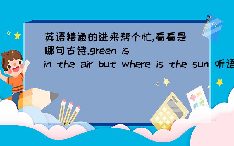 英语精通的进来帮个忙,看看是哪句古诗.green is in the air but where is the sun 听语音大概是这个念的（单词可能完全不对）,请问是哪句古诗?知道的说下,单词修改下,古诗也写出来.发挥你的想象,相