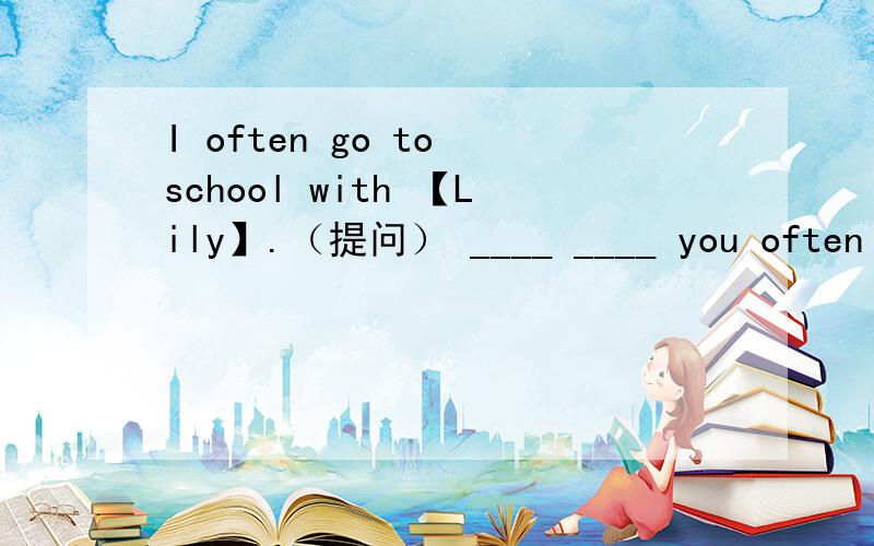 I often go to school with 【Lily】.（提问） ____ ____ you often ____ to school with?【Fruit】 is good for our health.（提问） ____ ____ good for our health?