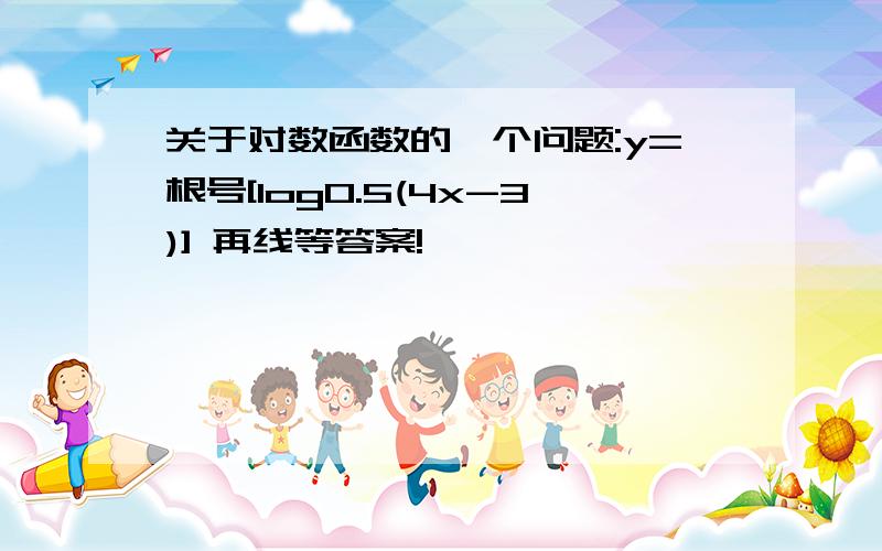 关于对数函数的一个问题:y=根号[log0.5(4x-3)] 再线等答案!