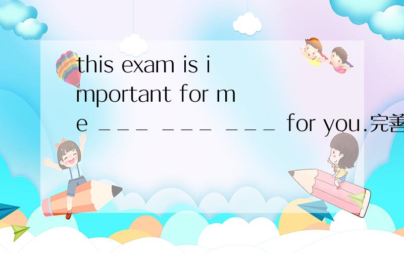 this exam is important for me ___ ___ ___ for you.完善句子（只用三个词）后面的意思是：对你来说也很重要