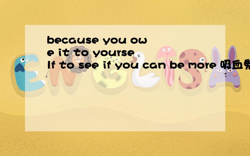 because you owe it to yourself to see if you can be more 吸血鬼日记的 一段台词,because you owe it to yourself to see if you can be more 参考翻译 是是因为感觉想看自己能否和他往下发战展 .我怎么也不能理解这句