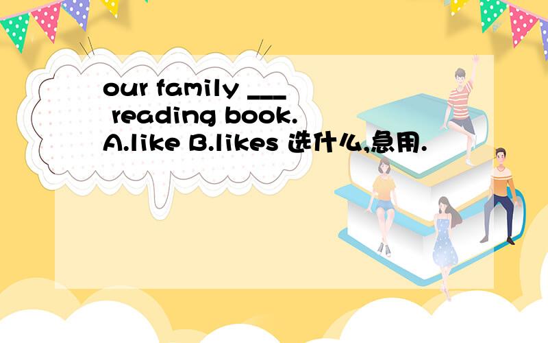 our family ___ reading book.A.like B.likes 选什么,急用.