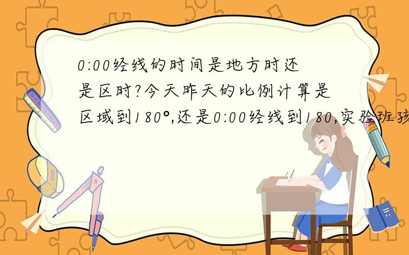 0:00经线的时间是地方时还是区时?今天昨天的比例计算是区域到180°,还是0:00经线到180,实验班孩子问的,我倾向于区时便于计算,但0:00经线是夜半球中央经线,理论上应该是一条线,人为因素和自