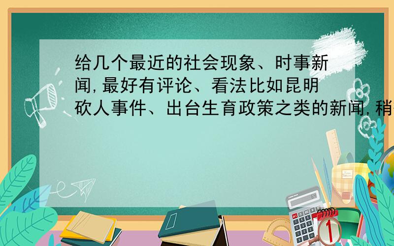 给几个最近的社会现象、时事新闻,最好有评论、看法比如昆明砍人事件、出台生育政策之类的新闻,稍微大点的事,社会发生的事.最好带点自己的看法