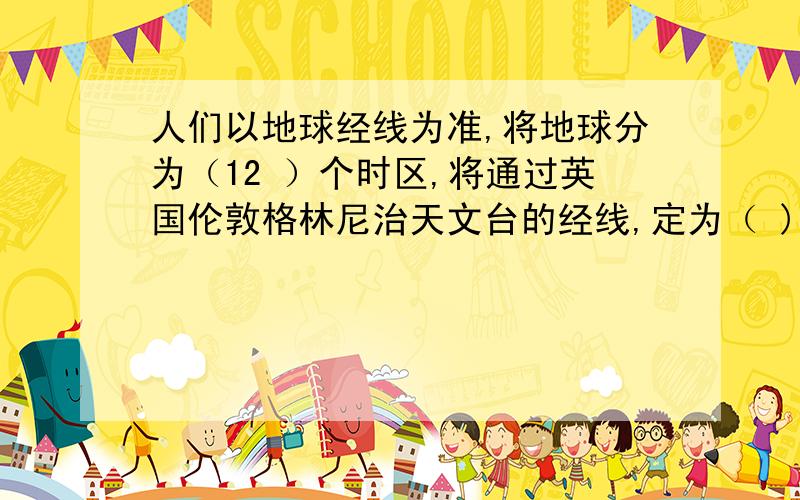 人们以地球经线为准,将地球分为（12 ）个时区,将通过英国伦敦格林尼治天文台的经线,定为（ )