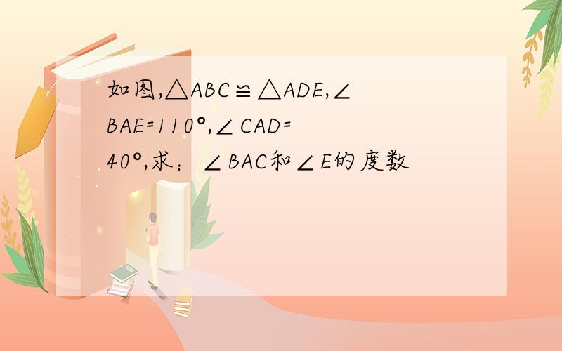 如图,△ABC≌△ADE,∠BAE=110°,∠CAD=40°,求：∠BAC和∠E的度数