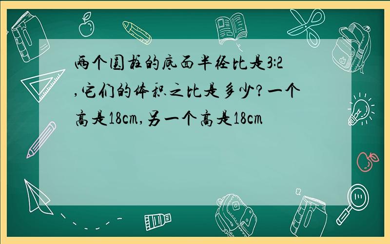 两个圆柱的底面半径比是3:2,它们的体积之比是多少?一个高是18cm,另一个高是18cm