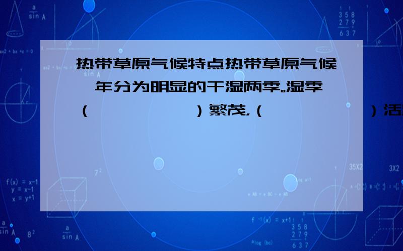 热带草原气候特点热带草原气候一年分为明显的干湿两季。湿季（          ）繁茂，（          ）活跃；干季（          ）枯萎，（          ）成群迁往有（          ）的地方。