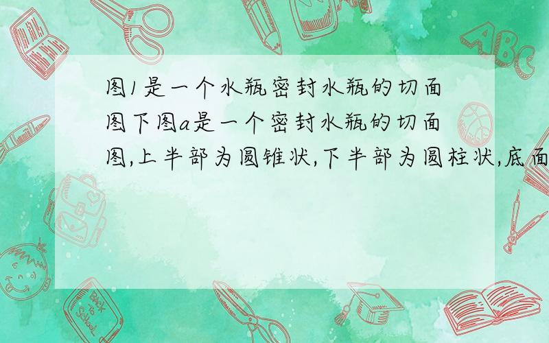 图1是一个水瓶密封水瓶的切面图下图a是一个密封水瓶的切面图,上半部为圆锥状,下半部为圆柱状,底面直径都是8厘米,水瓶高度是12厘米,瓶中液面的高度为6厘米,将水瓶倒置后,如下图b,瓶中液