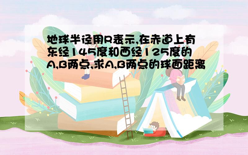 地球半径用R表示,在赤道上有东经145度和西经125度的A,B两点,求A,B两点的球面距离