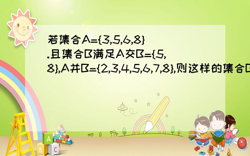 若集合A={3,5,6,8}.且集合B满足A交B={5,8},A并B={2,3,4,5,6,7,8},则这样的集合B有几个?可是答案上说有 4个。答案上说3,6也可以属于B，也可不属于B，