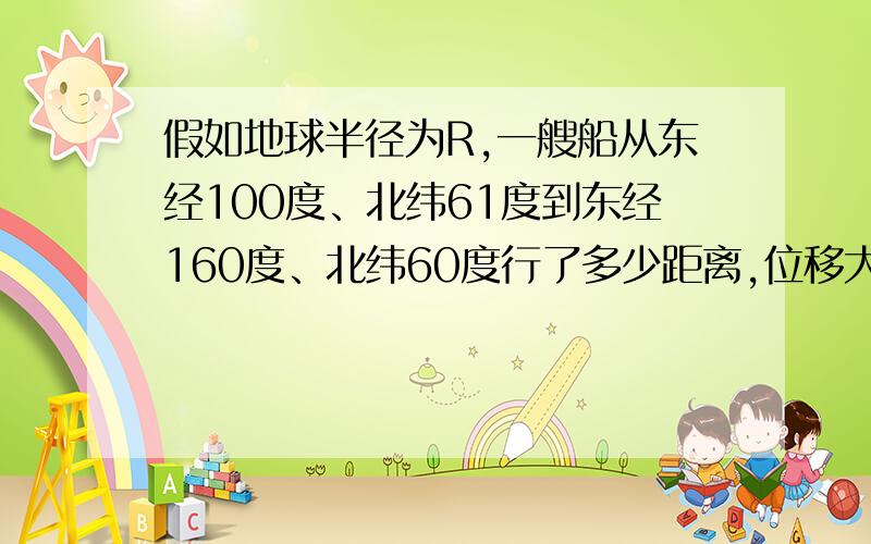 假如地球半径为R,一艘船从东经100度、北纬61度到东经160度、北纬60度行了多少距离,位移大小是多少?