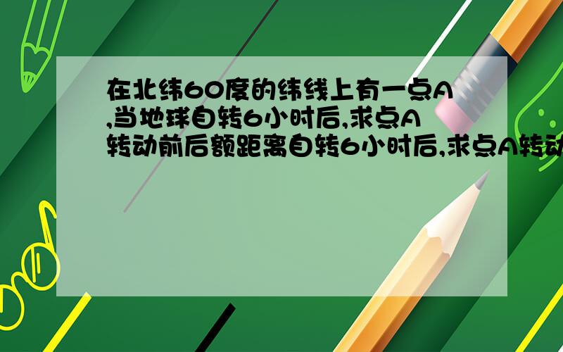 在北纬60度的纬线上有一点A,当地球自转6小时后,求点A转动前后额距离自转6小时后,求点A转动前后的距离.