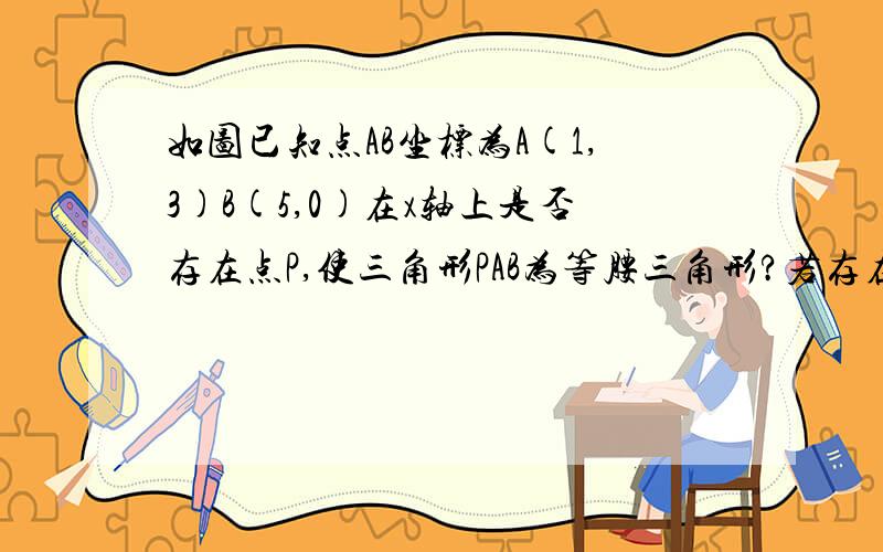 如图已知点AB坐标为A(1,3)B(5,0)在x轴上是否存在点P,使三角形PAB为等腰三角形?若存在请证明、若不存在 请说明理由、 会的 着急用