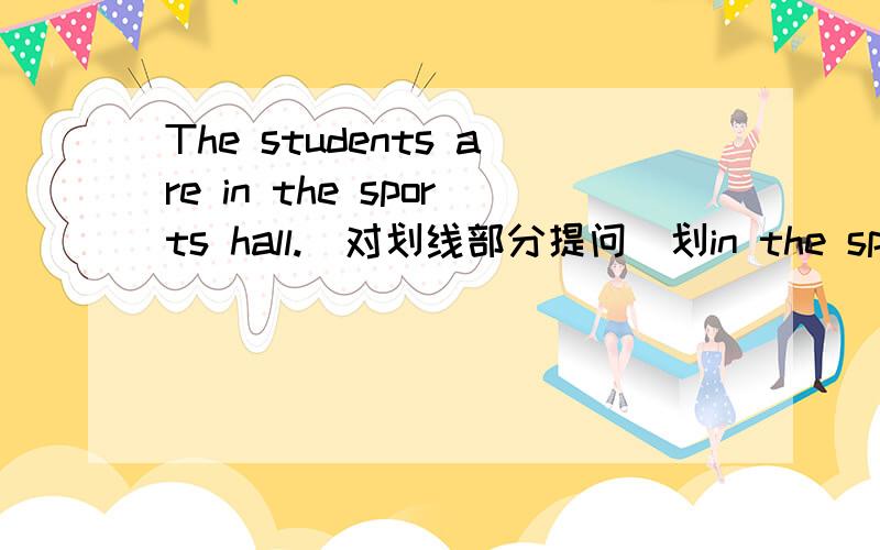 The students are in the sports hall.(对划线部分提问）划in the sports hall 注意：