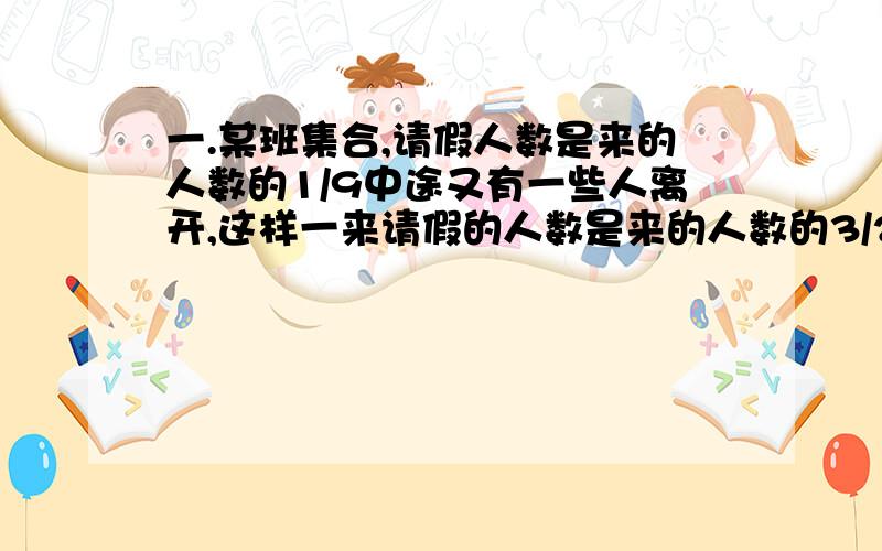 一.某班集合,请假人数是来的人数的1/9中途又有一些人离开,这样一来请假的人数是来的人数的3/22,这个班