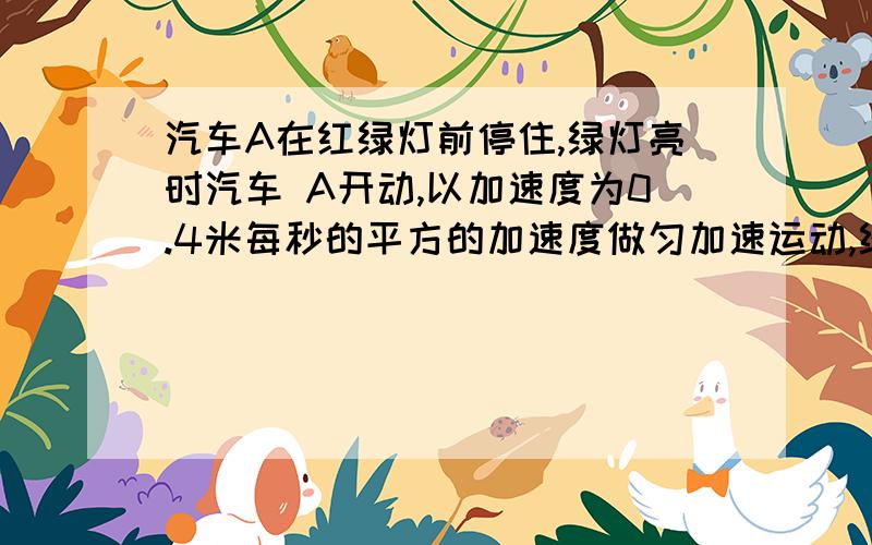 汽车A在红绿灯前停住,绿灯亮时汽车 A开动,以加速度为0.4米每秒的平方的加速度做匀加速运动,经t汽车A在红绿灯前停住,绿灯亮时汽车A开动,以加速度为0.4米每秒的平方的加速度做匀加速运动,