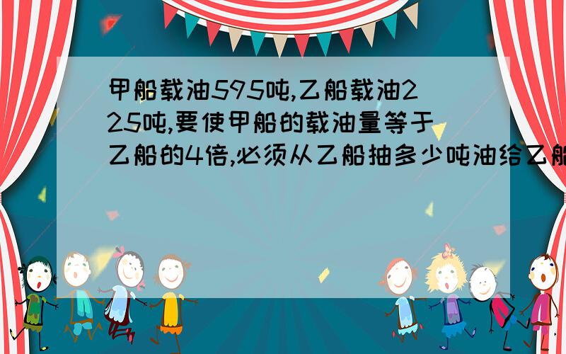 甲船载油595吨,乙船载油225吨,要使甲船的载油量等于乙船的4倍,必须从乙船抽多少吨油给乙船?